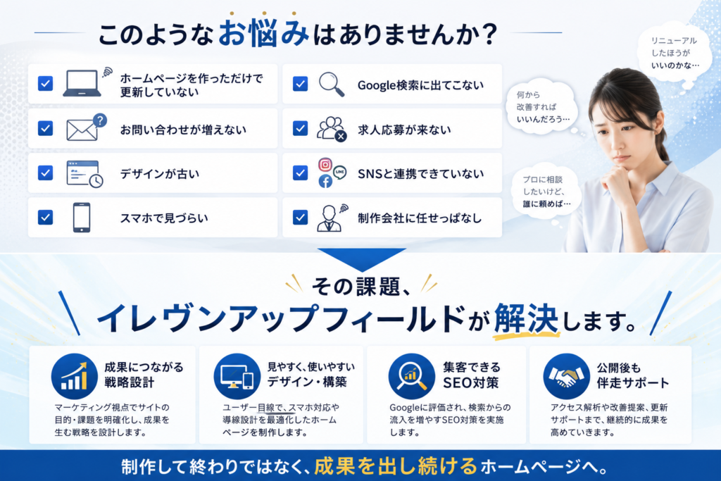 このようなお悩みはありませんか？ □ ホームページを作っただけで更新していない □ お問い合わせが増えない □ デザインが古い □ スマホで見づらい □ Google検索に出てこない □ 求人応募が来ない □ SNSと連携できていない □ 制作会社に任せっぱなし ↓ その課題、 イレヴンアップフィールドが解決します。