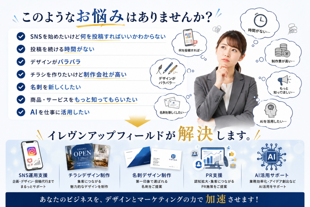 このようなお悩みはありませんか？ ✓ SNSを始めたいけど何を投稿すればいいかわからない ✓ 投稿を続ける時間がない ✓ デザインがバラバラ ✓ チラシを作りたいけど制作会社が高い ✓ 名刺を新しくしたい ✓ 商品・サービスをもっと知ってもらいたい ✓ AIを仕事に活用したい ↓ イレヴンアップフィールドが解決します。